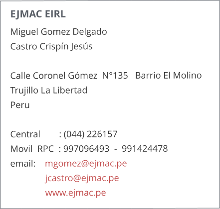 EJMAC EIRL Miguel Gomez Delgado    Castro Crispn Jess    Calle Coronel Gmez  N135   Barrio El Molino  Trujillo La Libertad  Peru  Central        : (044) 226157      Movil  RPC  : 997096493  -  991424478  email:    mgomez@ejmac.pe                jcastro@ejmac.pe                www.ejmac.pe